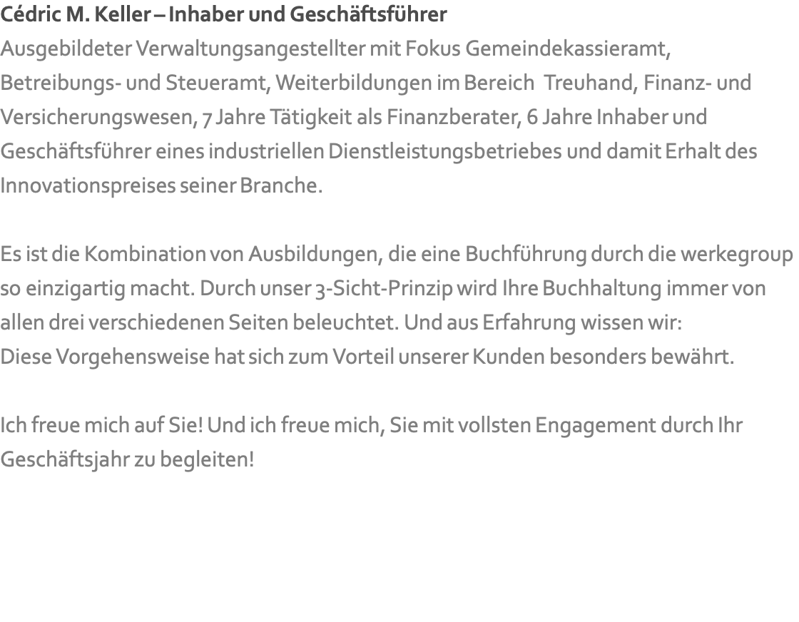 Cédric M. Keller – Inhaber und Geschäftsführer Ausgebildeter Verwaltungsangestellter mit Fokus Gemeindekassieramt,  Betreibungs- und Steueramt, Weiterbildungen im Bereich &nbsp;Treuhand, Finanz- und Versicherungswesen, 7 Jahre Tätigkeit als Finanzberater, 6 Jahre Inhaber und Geschäftsführer eines industriellen Dienstleistungsbetriebes und damit Erhalt des  Innovationspreises seiner Branche.  Es ist die Kombination von Ausbildungen, die eine Buchführung durch die werkegroup so einzigartig macht. Durch unser 3-Sicht-Prinzip wird Ihre Buchhaltung immer von allen drei verschiedenen Seiten beleuchtet. Und aus Erfahrung wissen wir: Diese Vorgehensweise hat sich zum Vorteil unserer Kunden besonders bewährt.  Ich freue mich auf Sie! Und ich freue mich, Sie mit vollsten Engagement durch Ihr Geschäftsjahr zu begleiten!